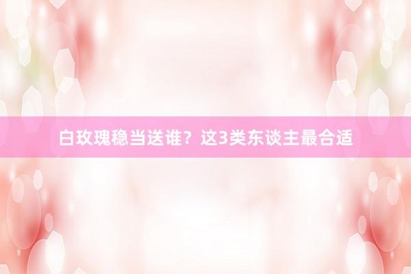 白玫瑰稳当送谁?这3类东谈主最合适